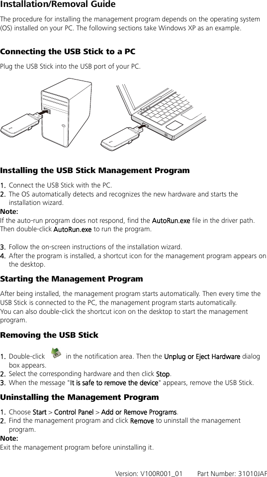 Installation/Removal Guide The procedure for installing the management program depends on the operating system (OS) installed on your PC. The following sections take Windows XP as an example.  Connecting the USB Stick to a PC Plug the USB Stick into the USB port of your PC.    Installing the USB Stick Management Program   1.  Connect the USB Stick with the PC. 2.  The OS automatically detects and recognizes the new hardware and starts the installation wizard. Note: If the auto-run program does not respond, find the AutoRun.exe file in the driver path. Then double-click AutoRun.exe to run the program.  3.  Follow the on-screen instructions of the installation wizard. 4.  After the program is installed, a shortcut icon for the management program appears on the desktop. Starting the Management Program After being installed, the management program starts automatically. Then every time the USB Stick is connected to the PC, the management program starts automatically. You can also double-click the shortcut icon on the desktop to start the management program. Removing the USB Stick 1.  Double-click   in the notification area. Then the Unplug or Eject Hardware dialog box appears. 2.  Select the corresponding hardware and then click Stop. 3.  When the message &quot;It is safe to remove the device&quot; appears, remove the USB Stick. Uninstalling the Management Program 1.  Choose Start &gt; Control Panel &gt; Add or Remove Programs. 2.  Find the management program and click Remove to uninstall the management program. Note: Exit the management program before uninstalling it.   Version: V100R001_01    Part Number: 31010JAF   