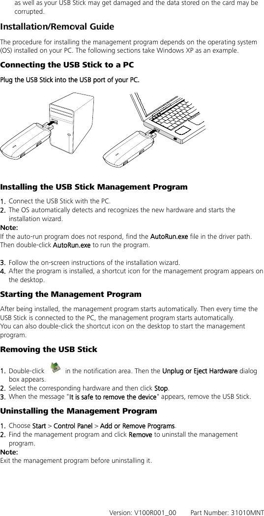 as well as your USB Stick may get damaged and the data stored on the card may be corrupted. Installation/Removal Guide The procedure for installing the management program depends on the operating system (OS) installed on your PC. The following sections take Windows XP as an example. Connecting the USB Stick to a PC Plug the USB Stick into the USB port of your PC.    Installing the USB Stick Management Program   1.  Connect the USB Stick with the PC. 2.  The OS automatically detects and recognizes the new hardware and starts the installation wizard. Note: If the auto-run program does not respond, find the AutoRun.exe file in the driver path. Then double-click AutoRun.exe to run the program.  3.  Follow the on-screen instructions of the installation wizard. 4.  After the program is installed, a shortcut icon for the management program appears on the desktop. Starting the Management Program After being installed, the management program starts automatically. Then every time the USB Stick is connected to the PC, the management program starts automatically. You can also double-click the shortcut icon on the desktop to start the management program. Removing the USB Stick 1.  Double-click   in the notification area. Then the Unplug or Eject Hardware dialog box appears. 2.  Select the corresponding hardware and then click Stop. 3.  When the message &quot;It is safe to remove the device&quot; appears, remove the USB Stick. Uninstalling the Management Program 1.  Choose Start &gt; Control Panel &gt; Add or Remove Programs. 2.  Find the management program and click Remove to uninstall the management program. Note: Exit the management program before uninstalling it.      Version: V100R001_00    Part Number: 31010MNT 