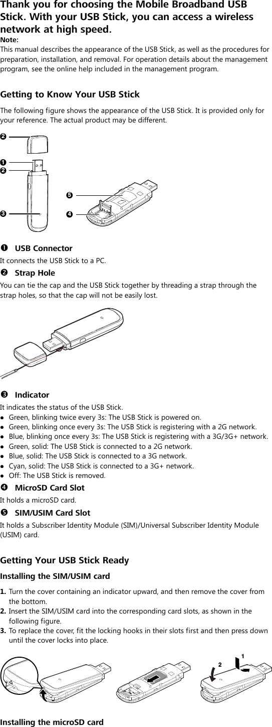 Thank you for choosing the Mobile Broadband USB Stick. With your USB Stick, you can access a wireless network at high speed.   Note: This manual describes the appearance of the USB Stick, as well as the procedures for preparation, installation, and removal. For operation details about the management program, see the online help included in the management program.  Getting to Know Your USB Stick The following figure shows the appearance of the USB Stick. It is provided only for your reference. The actual product may be different.  122345   USB Connector It connects the USB Stick to a PC.  Strap Hole You can tie the cap and the USB Stick together by threading a strap through the strap holes, so that the cap will not be easily lost.     Indicator It indicates the status of the USB Stick.  Green, blinking twice every 3s: The USB Stick is powered on.  Green, blinking once every 3s: The USB Stick is registering with a 2G network.  Blue, blinking once every 3s: The USB Stick is registering with a 3G/3G+ network.  Green, solid: The USB Stick is connected to a 2G network.  Blue, solid: The USB Stick is connected to a 3G network.  Cyan, solid: The USB Stick is connected to a 3G+ network.  Off: The USB Stick is removed.  MicroSD Card Slot It holds a microSD card.    SIM/USIM Card Slot It holds a Subscriber Identity Module (SIM)/Universal Subscriber Identity Module (USIM) card.  Getting Your USB Stick Ready Installing the SIM/USIM card 1.  Turn the cover containing an indicator upward, and then remove the cover from the bottom. 2.  Insert the SIM/USIM card into the corresponding card slots, as shown in the following figure.   3.  To replace the cover, fit the locking hooks in their slots first and then press down until the cover locks into place.  12  Installing the microSD card 
