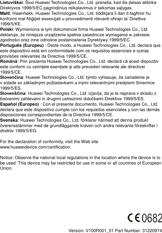 LietuviškaiDirektyvos 1999/5/EC pagrindinius reika Malti: Hawnhekk, Huawei Technologies Co., Ltd. tiddikjara li dan it-konformi mal-1999/5/KE. Polski: Wymieniona w tym dokumencie firma Huawei Technologies Co., Ltd.  Português (Europeu) : Deste modo, a Huawei Technologies Co., Ltd. declara que este dispositivo está em conformidade com os requisitos essenciais e outras provisões relevantes da Directiva 1999/5/CE. Română1999/5/CE. Slovenčinav 1999/5/ES. Slovenščina: Huawei Technologies Co., Ltd. izjavlja, da je ta naprava v skladu z   Español (Europeo) : Con el presente documento, Huawei Technologies Co., Ltd. declara que este dispositivo cumple con los requisitos esenciales y con las demás disposiciones correspondientes de la Directiva 1999/5/CE. Svenska: Huawei Technologies Co., Ltd. förklarar härmed att denna produkt överensstämmer med de grundläggande kraven och andra relevanta föreskrifter i direktiv 1999/5/EG.  For the declaration of conformity, visit the Web site www.huaweidevice.com/certification.      Notice: Observe the national local regulations in the location where the device is to be used. This device may be restricted for use in some or all countries of European Union.             Version: V100R001_01 Part Number: 31220974  