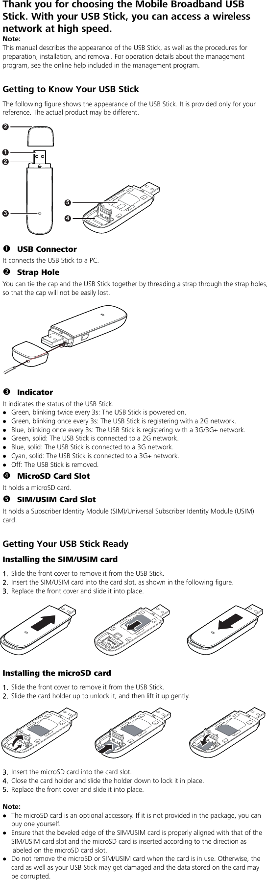 Thank you for choosing the Mobile Broadband USB Stick. With your USB Stick, you can access a wireless network at high speed.   Note: This manual describes the appearance of the USB Stick, as well as the procedures for preparation, installation, and removal. For operation details about the management program, see the online help included in the management program.  Getting to Know Your USB Stick The following figure shows the appearance of the USB Stick. It is provided only for your reference. The actual product may be different.  n USB Connector It connects the USB Stick to a PC. o Strap Hole You can tie the cap and the USB Stick together by threading a strap through the strap holes, so that the cap will not be easily lost.  p Indicator It indicates the status of the USB Stick. z Green, blinking twice every 3s: The USB Stick is powered on. z Green, blinking once every 3s: The USB Stick is registering with a 2G network. z Blue, blinking once every 3s: The USB Stick is registering with a 3G/3G+ network. z Green, solid: The USB Stick is connected to a 2G network. z Blue, solid: The USB Stick is connected to a 3G network. z Cyan, solid: The USB Stick is connected to a 3G+ network. z Off: The USB Stick is removed. q MicroSD Card Slot It holds a microSD card.   r SIM/USIM Card Slot It holds a Subscriber Identity Module (SIM)/Universal Subscriber Identity Module (USIM) card.  Getting Your USB Stick Ready Installing the SIM/USIM card 1.  Slide the front cover to remove it from the USB Stick.   2.  Insert the SIM/USIM card into the card slot, as shown in the following figure.   3.  Replace the front cover and slide it into place. Installing the microSD card 1.  Slide the front cover to remove it from the USB Stick. 2.  Slide the card holder up to unlock it, and then lift it up gently.  3.  Insert the microSD card into the card slot. 4.  Close the card holder and slide the holder down to lock it in place.   5.  Replace the front cover and slide it into place.  Note:  z The microSD card is an optional accessory. If it is not provided in the package, you can buy one yourself. z Ensure that the beveled edge of the SIM/USIM card is properly aligned with that of the SIM/USIM card slot and the microSD card is inserted according to the direction as labeled on the microSD card slot. z Do not remove the microSD or SIM/USIM card when the card is in use. Otherwise, the card as well as your USB Stick may get damaged and the data stored on the card may be corrupted. 231245