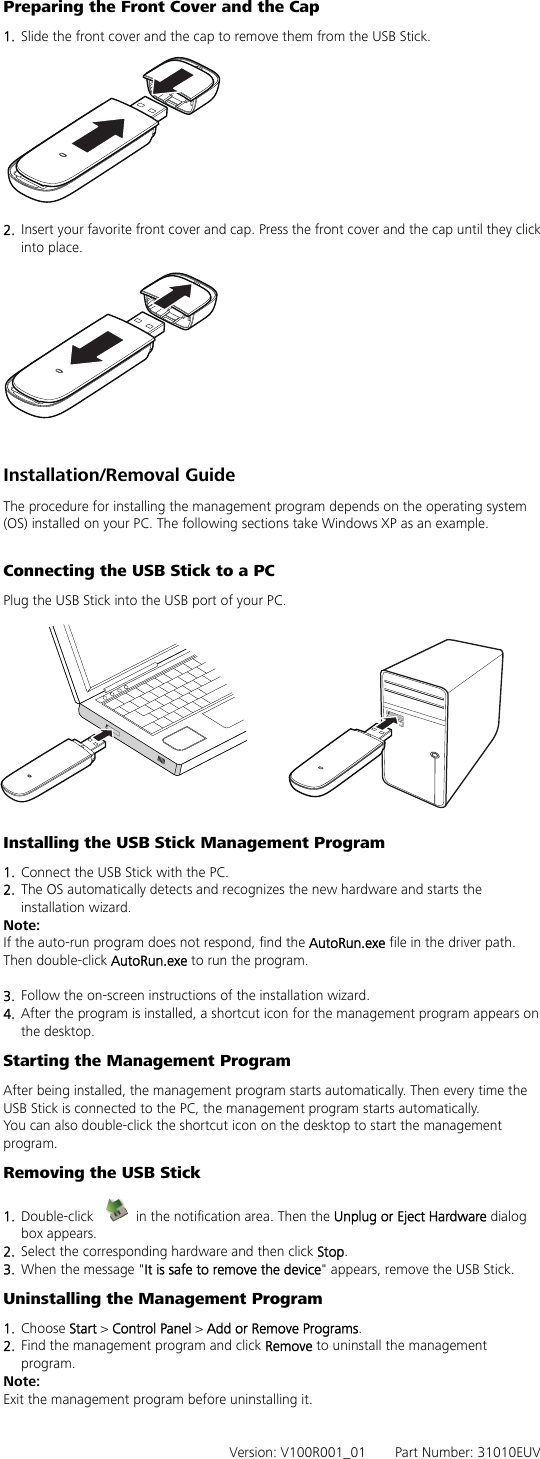 Preparing the Front Cover and the Cap 1.  Slide the front cover and the cap to remove them from the USB Stick.  2.  Insert your favorite front cover and cap. Press the front cover and the cap until they click into place.  Installation/Removal Guide The procedure for installing the management program depends on the operating system (OS) installed on your PC. The following sections take Windows XP as an example.  Connecting the USB Stick to a PC Plug the USB Stick into the USB port of your PC.  Installing the USB Stick Management Program 1.  Connect the USB Stick with the PC. 2.  The OS automatically detects and recognizes the new hardware and starts the installation wizard. Note: If the auto-run program does not respond, find the AutoRun.exe file in the driver path. Then double-click AutoRun.exe to run the program.  3.  Follow the on-screen instructions of the installation wizard. 4.  After the program is installed, a shortcut icon for the management program appears on the desktop. Starting the Management Program After being installed, the management program starts automatically. Then every time the USB Stick is connected to the PC, the management program starts automatically. You can also double-click the shortcut icon on the desktop to start the management program. Removing the USB Stick 1.  Double-click    in the notification area. Then the Unplug or Eject Hardware dialog box appears. 2.  Select the corresponding hardware and then click Stop. 3.  When the message &quot;It is safe to remove the device&quot; appears, remove the USB Stick. Uninstalling the Management Program 1.  Choose Start &gt; Control Panel &gt; Add or Remove Programs. 2.  Find the management program and click Remove to uninstall the management program. Note: Exit the management program before uninstalling it.   Version: V100R001_01    Part Number: 31010EUV 