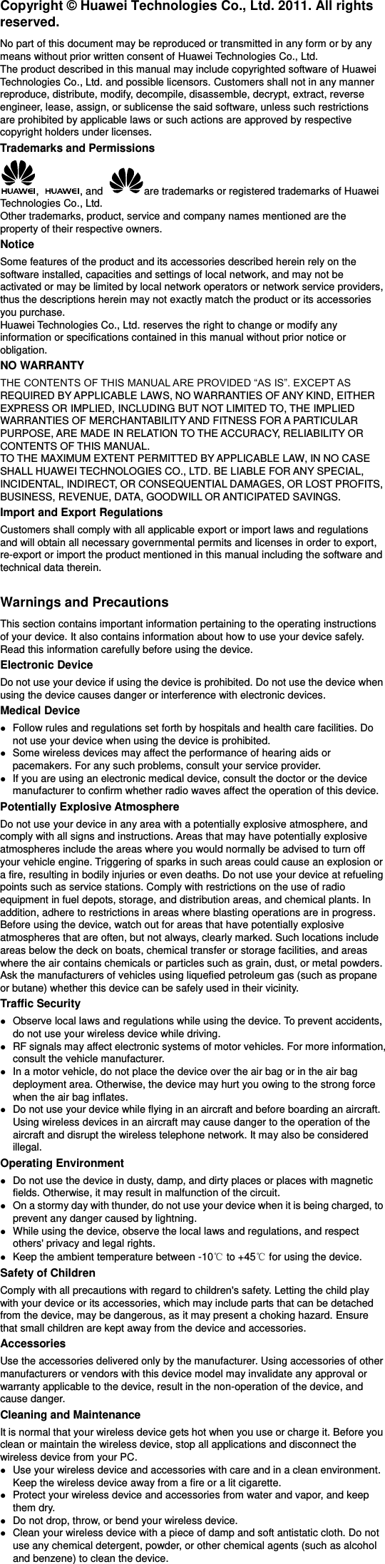 Copyright © Huawei Technologies Co., Ltd. 2011. All rights reserved. No part of this document may be reproduced or transmitted in any form or by any means without prior written consent of Huawei Technologies Co., Ltd. The product described in this manual may include copyrighted software of Huawei Technologies Co., Ltd. and possible licensors. Customers shall not in any manner reproduce, distribute, modify, decompile, disassemble, decrypt, extract, reverse engineer, lease, assign, or sublicense the said software, unless such restrictions are prohibited by applicable laws or such actions are approved by respective copyright holders under licenses. Trademarks and Permissions ,  , and  are trademarks or registered trademarks of Huawei Technologies Co., Ltd. Other trademarks, product, service and company names mentioned are the property of their respective owners. Notice Some features of the product and its accessories described herein rely on the software installed, capacities and settings of local network, and may not be activated or may be limited by local network operators or network service providers, thus the descriptions herein may not exactly match the product or its accessories you purchase. Huawei Technologies Co., Ltd. reserves the right to change or modify any information or specifications contained in this manual without prior notice or obligation. NO WARRANTY REQUIRED BY APPLICABLE LAWS, NO WARRANTIES OF ANY KIND, EITHER EXPRESS OR IMPLIED, INCLUDING BUT NOT LIMITED TO, THE IMPLIED WARRANTIES OF MERCHANTABILITY AND FITNESS FOR A PARTICULAR PURPOSE, ARE MADE IN RELATION TO THE ACCURACY, RELIABILITY OR CONTENTS OF THIS MANUAL. TO THE MAXIMUM EXTENT PERMITTED BY APPLICABLE LAW, IN NO CASE SHALL HUAWEI TECHNOLOGIES CO., LTD. BE LIABLE FOR ANY SPECIAL, INCIDENTAL, INDIRECT, OR CONSEQUENTIAL DAMAGES, OR LOST PROFITS, BUSINESS, REVENUE, DATA, GOODWILL OR ANTICIPATED SAVINGS. Import and Export Regulations Customers shall comply with all applicable export or import laws and regulations and will obtain all necessary governmental permits and licenses in order to export, re-export or import the product mentioned in this manual including the software and technical data therein.  Warnings and Precautions This section contains important information pertaining to the operating instructions of your device. It also contains information about how to use your device safely. Read this information carefully before using the device. Electronic Device Do not use your device if using the device is prohibited. Do not use the device when using the device causes danger or interference with electronic devices. Medical Device  Follow rules and regulations set forth by hospitals and health care facilities. Do not use your device when using the device is prohibited.  Some wireless devices may affect the performance of hearing aids or pacemakers. For any such problems, consult your service provider.  If you are using an electronic medical device, consult the doctor or the device manufacturer to confirm whether radio waves affect the operation of this device. Potentially Explosive Atmosphere Do not use your device in any area with a potentially explosive atmosphere, and comply with all signs and instructions. Areas that may have potentially explosive atmospheres include the areas where you would normally be advised to turn off your vehicle engine. Triggering of sparks in such areas could cause an explosion or a fire, resulting in bodily injuries or even deaths. Do not use your device at refueling points such as service stations. Comply with restrictions on the use of radio equipment in fuel depots, storage, and distribution areas, and chemical plants. In addition, adhere to restrictions in areas where blasting operations are in progress. Before using the device, watch out for areas that have potentially explosive atmospheres that are often, but not always, clearly marked. Such locations include areas below the deck on boats, chemical transfer or storage facilities, and areas where the air contains chemicals or particles such as grain, dust, or metal powders. Ask the manufacturers of vehicles using liquefied petroleum gas (such as propane or butane) whether this device can be safely used in their vicinity. Traffic Security  Observe local laws and regulations while using the device. To prevent accidents, do not use your wireless device while driving.  RF signals may affect electronic systems of motor vehicles. For more information, consult the vehicle manufacturer.  In a motor vehicle, do not place the device over the air bag or in the air bag deployment area. Otherwise, the device may hurt you owing to the strong force when the air bag inflates.  Do not use your device while flying in an aircraft and before boarding an aircraft. Using wireless devices in an aircraft may cause danger to the operation of the aircraft and disrupt the wireless telephone network. It may also be considered illegal.   Operating Environment  Do not use the device in dusty, damp, and dirty places or places with magnetic fields. Otherwise, it may result in malfunction of the circuit.  On a stormy day with thunder, do not use your device when it is being charged, to prevent any danger caused by lightning.  While using the device, observe the local laws and regulations, and respect others&apos; privacy and legal rights.  Keep the ambient temperature between -10℃ to +45℃ for using the device. Safety of Children Comply with all precautions with regard to children&apos;s safety. Letting the child play with your device or its accessories, which may include parts that can be detached from the device, may be dangerous, as it may present a choking hazard. Ensure that small children are kept away from the device and accessories. Accessories Use the accessories delivered only by the manufacturer. Using accessories of other manufacturers or vendors with this device model may invalidate any approval or warranty applicable to the device, result in the non-operation of the device, and cause danger. Cleaning and Maintenance It is normal that your wireless device gets hot when you use or charge it. Before you clean or maintain the wireless device, stop all applications and disconnect the wireless device from your PC.  Use your wireless device and accessories with care and in a clean environment. Keep the wireless device away from a fire or a lit cigarette.  Protect your wireless device and accessories from water and vapor, and keep them dry.  Do not drop, throw, or bend your wireless device.  Clean your wireless device with a piece of damp and soft antistatic cloth. Do not use any chemical detergent, powder, or other chemical agents (such as alcohol and benzene) to clean the device. 