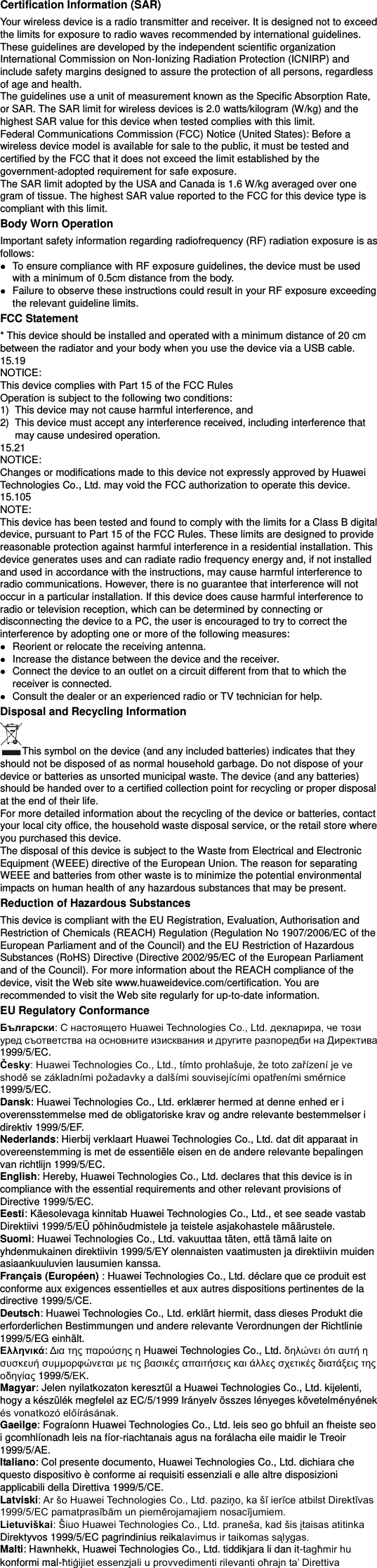 Certification Information (SAR) Your wireless device is a radio transmitter and receiver. It is designed not to exceed the limits for exposure to radio waves recommended by international guidelines. These guidelines are developed by the independent scientific organization International Commission on Non-Ionizing Radiation Protection (ICNIRP) and include safety margins designed to assure the protection of all persons, regardless of age and health. The guidelines use a unit of measurement known as the Specific Absorption Rate, or SAR. The SAR limit for wireless devices is 2.0 watts/kilogram (W/kg) and the highest SAR value for this device when tested complies with this limit.   Federal Communications Commission (FCC) Notice (United States): Before a wireless device model is available for sale to the public, it must be tested and certified by the FCC that it does not exceed the limit established by the government-adopted requirement for safe exposure. The SAR limit adopted by the USA and Canada is 1.6 W/kg averaged over one gram of tissue. The highest SAR value reported to the FCC for this device type is compliant with this limit.   Body Worn Operation Important safety information regarding radiofrequency (RF) radiation exposure is as follows:  To ensure compliance with RF exposure guidelines, the device must be used with a minimum of 0.5cm distance from the body.  Failure to observe these instructions could result in your RF exposure exceeding the relevant guideline limits. FCC Statement * This device should be installed and operated with a minimum distance of 20 cm between the radiator and your body when you use the device via a USB cable. 15.19 NOTICE: This device complies with Part 15 of the FCC Rules Operation is subject to the following two conditions: 1)  This device may not cause harmful interference, and 2)  This device must accept any interference received, including interference that may cause undesired operation. 15.21 NOTICE: Changes or modifications made to this device not expressly approved by Huawei Technologies Co., Ltd. may void the FCC authorization to operate this device. 15.105 NOTE:   This device has been tested and found to comply with the limits for a Class B digital device, pursuant to Part 15 of the FCC Rules. These limits are designed to provide reasonable protection against harmful interference in a residential installation. This device generates uses and can radiate radio frequency energy and, if not installed and used in accordance with the instructions, may cause harmful interference to radio communications. However, there is no guarantee that interference will not occur in a particular installation. If this device does cause harmful interference to radio or television reception, which can be determined by connecting or disconnecting the device to a PC, the user is encouraged to try to correct the interference by adopting one or more of the following measures:  Reorient or relocate the receiving antenna.  Increase the distance between the device and the receiver.  Connect the device to an outlet on a circuit different from that to which the receiver is connected.  Consult the dealer or an experienced radio or TV technician for help. Disposal and Recycling Information This symbol on the device (and any included batteries) indicates that they should not be disposed of as normal household garbage. Do not dispose of your device or batteries as unsorted municipal waste. The device (and any batteries) should be handed over to a certified collection point for recycling or proper disposal at the end of their life.     For more detailed information about the recycling of the device or batteries, contact your local city office, the household waste disposal service, or the retail store where you purchased this device. The disposal of this device is subject to the Waste from Electrical and Electronic Equipment (WEEE) directive of the European Union. The reason for separating WEEE and batteries from other waste is to minimize the potential environmental impacts on human health of any hazardous substances that may be present. Reduction of Hazardous Substances This device is compliant with the EU Registration, Evaluation, Authorisation and Restriction of Chemicals (REACH) Regulation (Regulation No 1907/2006/EC of the European Parliament and of the Council) and the EU Restriction of Hazardous Substances (RoHS) Directive (Directive 2002/95/EC of the European Parliament and of the Council). For more information about the REACH compliance of the device, visit the Web site www.huaweidevice.com/certification. You are recommended to visit the Web site regularly for up-to-date information. EU Regulatory Conformance Български1999/5/EC. Česky1999/5/EC. Dansk: Huawei Technologies Co., Ltd. erklæ rer hermed at denne enhed er i overensstemmelse med de obligatoriske krav og andre relevante bestemmelser i direktiv 1999/5/EF. Nederlands: Hierbij verklaart Huawei Technologies Co., Ltd. dat dit apparaat in overeenstemming is met de essentiële eisen en de andere relevante bepalingen van richtlijn 1999/5/EC. English: Hereby, Huawei Technologies Co., Ltd. declares that this device is in compliance with the essential requirements and other relevant provisions of Directive 1999/5/EC. Eesti: Käesolevaga kinnitab Huawei Technologies Co., Ltd., et see seade vastab Direktiivi 1999/5/EÜ põhinõudmistele ja teistele asjakohastele määrustele. Suomi: Huawei Technologies Co., Ltd. vakuuttaa täten, että tämä laite on yhdenmukainen direktiivin 1999/5/EY olennaisten vaatimusten ja direktiivin muiden asiaankuuluvien lausumien kanssa. Français (Européen) : Huawei Technologies Co., Ltd. déclare que ce produit est conforme aux exigences essentielles et aux autres dispositions pertinentes de la directive 1999/5/CE. Deutsch: Huawei Technologies Co., Ltd. erklärt hiermit, dass dieses Produkt die erforderlichen Bestimmungen und andere relevante Verordnungen der Richtlinie 1999/5/EG einhält. Ελληνικά:     Huawei Technologies Co., Ltd.                 1999/5/. Magyar: Jelen nyilatkozaton keresztül a Huawei Technologies Co., Ltd. kijelenti, hogy a készülék megfelel az EC/5/1999 Irányelv összes lényeges követelményének  Gaeilge: Fograíonn Huawei Technologies Co., Ltd. leis seo go bhfuil an fheiste seo i gcomhlíonadh leis na fíor-riachtanais agus na forálacha eile maidir le Treoir 1999/5/AE. Italiano: Col presente documento, Huawei Technologies Co., Ltd. dichiara che questo dispositivo è conforme ai requisiti essenziali e alle altre disposizioni applicabili della Direttiva 1999/5/CE. Latviski LietuviškaiDirektyvos 1999/5/EC pagrindinius reika Malti: Hawnhekk, Huawei Technologies Co., Ltd. tiddikjara li dan it-konformi mal-