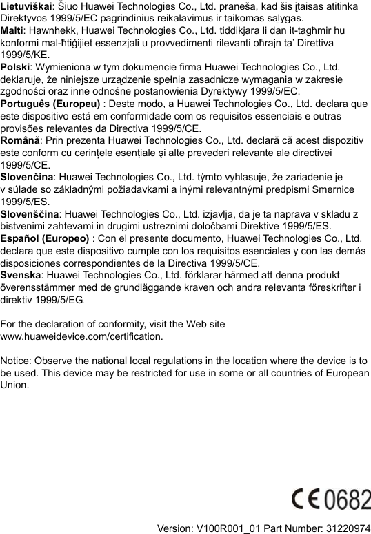 Lietuviškai: Šiuo Huawei Technologies Co., Ltd. praneša, kad šis įtaisas atitinka Direktyvos 1999/5/EC pagrindinius reikalavimus ir taikomas sąlygas. Malti: Hawnhekk, Huawei Technologies Co., Ltd. tiddikjara li dan it-tagħmir hu konformi mal-ħtiġijiet essenzjali u provvedimenti rilevanti oħrajn ta’ Direttiva 1999/5/KE. Polski: Wymieniona w tym dokumencie firma Huawei Technologies Co., Ltd. deklaruje, że niniejsze urządzenie spełnia zasadnicze wymagania w zakresie zgodności oraz inne odnośne postanowienia Dyrektywy 1999/5/EC. Português (Europeu) : Deste modo, a Huawei Technologies Co., Ltd. declara que este dispositivo está em conformidade com os requisitos essenciais e outras provisões relevantes da Directiva 1999/5/CE. Română: Prin prezenta Huawei Technologies Co., Ltd. declară că acest dispozitiv este conform cu cerinţele esenţiale şi alte prevederi relevante ale directivei 1999/5/CE. Slovenčina: Huawei Technologies Co., Ltd. týmto vyhlasuje, že zariadenie je v súlade so základnými požiadavkami a inými relevantnými predpismi Smernice 1999/5/ES. Slovenščina: Huawei Technologies Co., Ltd. izjavlja, da je ta naprava v skladu z bistvenimi zahtevami in drugimi ustreznimi določbami Direktive 1999/5/ES.   Español (Europeo) : Con el presente documento, Huawei Technologies Co., Ltd. declara que este dispositivo cumple con los requisitos esenciales y con las demás disposiciones correspondientes de la Directiva 1999/5/CE. Svenska: Huawei Technologies Co., Ltd. förklarar härmed att denna produkt överensstämmer med de grundläggande kraven och andra relevanta föreskrifter i direktiv 1999/5/EG.  For the declaration of conformity, visit the Web site www.huaweidevice.com/certification.    Notice: Observe the national local regulations in the location where the device is to be used. This device may be restricted for use in some or all countries of European Union.            Version: V100R001_01 Part Number: 31220974  