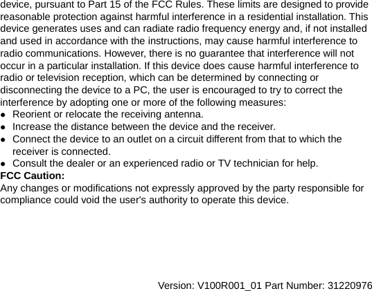 device, pursuant to Part 15 of the FCC Rules. These limits are designed to provide reasonable protection against harmful interference in a residential installation. This device generates uses and can radiate radio frequency energy and, if not installed and used in accordance with the instructions, may cause harmful interference to radio communications. However, there is no guarantee that interference will not occur in a particular installation. If this device does cause harmful interference to radio or television reception, which can be determined by connecting or disconnecting the device to a PC, the user is encouraged to try to correct the interference by adopting one or more of the following measures: z Reorient or relocate the receiving antenna. z Increase the distance between the device and the receiver. z Connect the device to an outlet on a circuit different from that to which the receiver is connected. z Consult the dealer or an experienced radio or TV technician for help. FCC Caution: Any changes or modifications not expressly approved by the party responsible for compliance could void the user&apos;s authority to operate this device.       Version: V100R001_01 Part Number: 31220976  