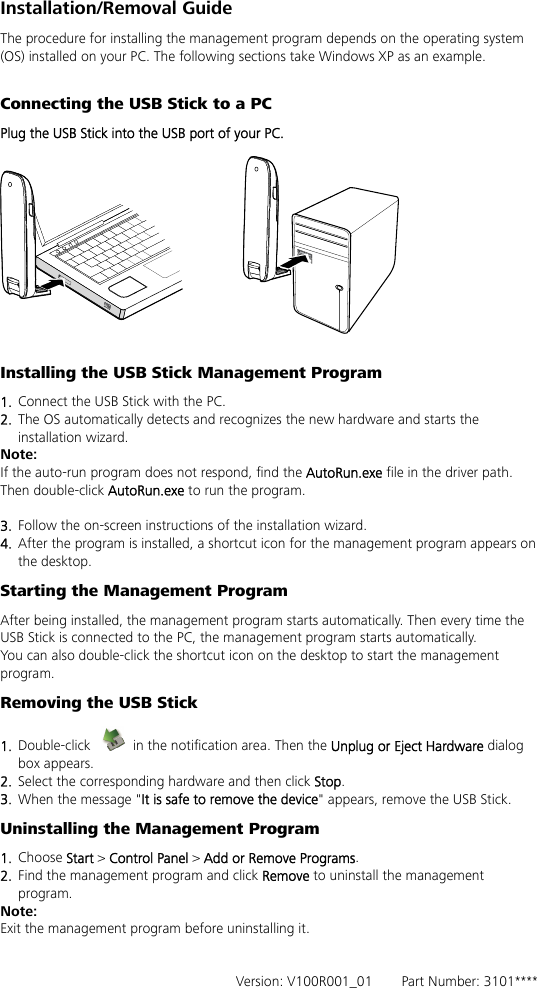 Installation/Removal Guide The procedure for installing the management program depends on the operating system (OS) installed on your PC. The following sections take Windows XP as an example.  Connecting the USB Stick to a PC Plug the USB Stick into the USB port of your PC.    Installing the USB Stick Management Program 1.  Connect the USB Stick with the PC. 2.  The OS automatically detects and recognizes the new hardware and starts the installation wizard. Note: If the auto-run program does not respond, find the AutoRun.exe file in the driver path. Then double-click AutoRun.exe to run the program.  3.  Follow the on-screen instructions of the installation wizard. 4.  After the program is installed, a shortcut icon for the management program appears on the desktop. Starting the Management Program After being installed, the management program starts automatically. Then every time the USB Stick is connected to the PC, the management program starts automatically. You can also double-click the shortcut icon on the desktop to start the management program. Removing the USB Stick 1.  Double-click    in the notification area. Then the Unplug or Eject Hardware dialog box appears. 2.  Select the corresponding hardware and then click Stop. 3.  When the message &quot;It is safe to remove the device&quot; appears, remove the USB Stick. Uninstalling the Management Program 1.  Choose Start &gt; Control Panel &gt; Add or Remove Programs. 2.  Find the management program and click Remove to uninstall the management program. Note: Exit the management program before uninstalling it.   Version: V100R001_01    Part Number: 3101**** 