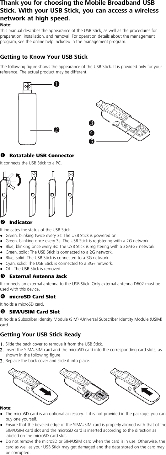 Thank you for choosing the Mobile Broadband USB Stick. With your USB Stick, you can access a wireless network at high speed. Note: This manual describes the appearance of the USB Stick, as well as the procedures for preparation, installation, and removal. For operation details about the management program, see the online help included in the management program.  Getting to Know Your USB Stick The following figure shows the appearance of the USB Stick. It is provided only for your reference. The actual product may be different.  11111112131415   Rotatable USB Connector It connects the USB Stick to a PC.    Indicator It indicates the status of the USB Stick.  Green, blinking twice every 3s: The USB Stick is powered on.  Green, blinking once every 3s: The USB Stick is registering with a 2G network.  Blue, blinking once every 3s: The USB Stick is registering with a 3G/3G+ network.  Green, solid: The USB Stick is connected to a 2G network.  Blue, solid: The USB Stick is connected to a 3G network.  Cyan, solid: The USB Stick is connected to a 3G+ network.  Off: The USB Stick is removed.  External Antenna Jack It connects an external antenna to the USB Stick. Only external antenna D602 must be used with this device.  microSD Card Slot It holds a microSD card.    SIM/USIM Card Slot It holds a Subscriber Identity Module (SIM) /Universal Subscriber Identity Module (USIM) card. Getting Your USB Stick Ready 1.  Slide the back cover to remove it from the USB Stick.   2.  Insert the SIM/USIM card and the microSD card into the corresponding card slots, as shown in the following figure.   3.  Replace the back cover and slide it into place.   Note:    The microSD card is an optional accessory. If it is not provided in the package, you can buy one yourself.  Ensure that the beveled edge of the SIM/USIM card is properly aligned with that of the SIM/USIM card slot and the microSD card is inserted according to the direction as labeled on the microSD card slot.  Do not remove the microSD or SIM/USIM card when the card is in use. Otherwise, the card as well as your USB Stick may get damaged and the data stored on the card may be corrupted. 
