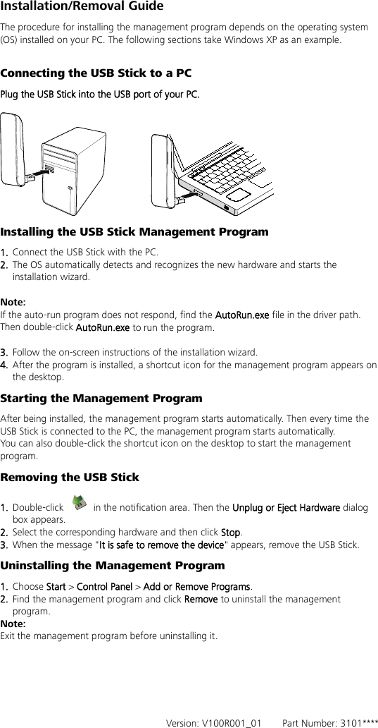 Installation/Removal Guide The procedure for installing the management program depends on the operating system (OS) installed on your PC. The following sections take Windows XP as an example.  Connecting the USB Stick to a PC Plug the USB Stick into the USB port of your PC.   Installing the USB Stick Management Program   1.  Connect the USB Stick with the PC. 2.  The OS automatically detects and recognizes the new hardware and starts the installation wizard.  Note: If the auto-run program does not respond, find the AutoRun.exe file in the driver path. Then double-click AutoRun.exe to run the program.  3.  Follow the on-screen instructions of the installation wizard. 4.  After the program is installed, a shortcut icon for the management program appears on the desktop. Starting the Management Program After being installed, the management program starts automatically. Then every time the USB Stick is connected to the PC, the management program starts automatically. You can also double-click the shortcut icon on the desktop to start the management program. Removing the USB Stick 1.  Double-click   in the notification area. Then the Unplug or Eject Hardware dialog box appears. 2.  Select the corresponding hardware and then click Stop. 3.  When the message &quot;It is safe to remove the device&quot; appears, remove the USB Stick. Uninstalling the Management Program 1.  Choose Start &gt; Control Panel &gt; Add or Remove Programs. 2.  Find the management program and click Remove to uninstall the management program. Note: Exit the management program before uninstalling it.       Version: V100R001_01    Part Number: 3101**** 