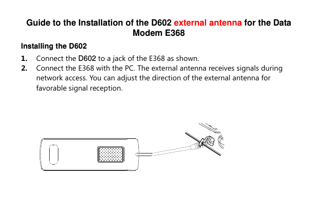 Guide to the Installation of the D602 external antenna for the Data Modem E368 Installing the D602 1.  Connect the D602 to a jack of the E368 as shown. 2.  Connect the E368 with the PC. The external antenna receives signals during network access. You can adjust the direction of the external antenna for favorable signal reception.  