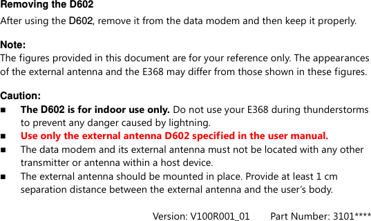 Removing the D602 After using the D602, remove it from the data modem and then keep it properly.    Note:   The figures provided in this document are for your reference only. The appearances of the external antenna and the E368 may differ from those shown in these figures.  Caution:  The D602 is for indoor use only. Do not use your E368 during thunderstorms to prevent any danger caused by lightning.  Use only the external antenna D602 specified in the user manual.  The data modem and its external antenna must not be located with any other transmitter or antenna within a host device.    The external antenna should be mounted in place. Provide at least 1 cm separation distance between the external antenna and the user’s body.  Version: V100R001_01        Part Number: 3101**** 