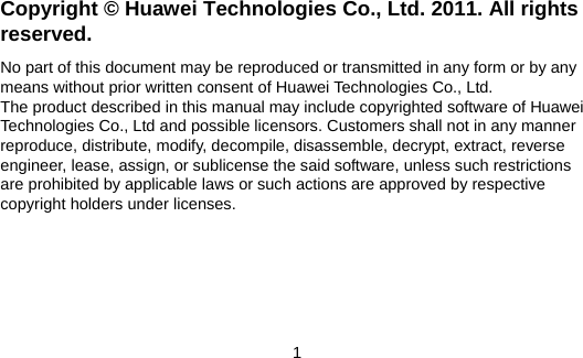 Copyright © Huawei Technologies Co., Ltd. 2011. All rights reserved. No part of this document may be reproduced or transmitted in any form or by any means without prior written consent of Huawei Technologies Co., Ltd. The product described in this manual may include copyrighted software of Huawei Technologies Co., Ltd and possible licensors. Customers shall not in any manner reproduce, distribute, modify, decompile, disassemble, decrypt, extract, reverse engineer, lease, assign, or sublicense the said software, unless such restrictions are prohibited by applicable laws or such actions are approved by respective copyright holders under licenses. 1 