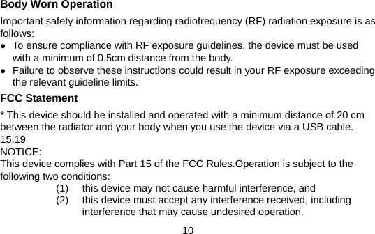 10 Body Worn Operation Important safety information regarding radiofrequency (RF) radiation exposure is as follows: z To ensure compliance with RF exposure guidelines, the device must be used with a minimum of 0.5cm distance from the body. z Failure to observe these instructions could result in your RF exposure exceeding the relevant guideline limits. FCC Statement * This device should be installed and operated with a minimum distance of 20 cm between the radiator and your body when you use the device via a USB cable. 15.19 NOTICE: This device complies with Part 15 of the FCC Rules.Operation is subject to the following two conditions: (1)  this device may not cause harmful interference, and   (2)  this device must accept any interference received, including interference that may cause undesired operation. 