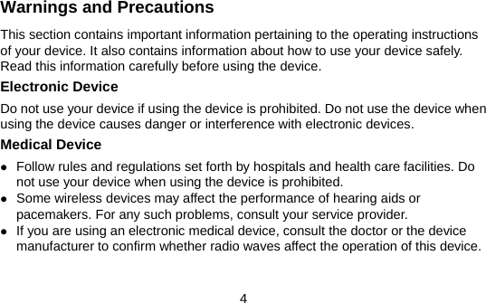 4 Warnings and Precautions This section contains important information pertaining to the operating instructions of your device. It also contains information about how to use your device safely. Read this information carefully before using the device. Electronic Device Do not use your device if using the device is prohibited. Do not use the device when using the device causes danger or interference with electronic devices. Medical Device z Follow rules and regulations set forth by hospitals and health care facilities. Do not use your device when using the device is prohibited. z Some wireless devices may affect the performance of hearing aids or pacemakers. For any such problems, consult your service provider. z If you are using an electronic medical device, consult the doctor or the device manufacturer to confirm whether radio waves affect the operation of this device. 