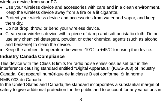 8 wireless device from your PC. z Use your wireless device and accessories with care and in a clean environment. Keep the wireless device away from a fire or a lit cigarette. z Protect your wireless device and accessories from water and vapor, and keep them dry. z Do not drop, throw, or bend your wireless device. z Clean your wireless device with a piece of damp and soft antistatic cloth. Do not use any chemical detergent, powder, or other chemical agents (such as alcohol and benzene) to clean the device. z Keep the ambient temperature between -10℃ to +45℃ for using the device. Industry Canada Compliance This device with the Class B limits for radio noise emissions as set out in the interference causing standard entitled &quot;Digital Apparatus&quot; (ICES-003) of Industry Canada. Cet appareil numérique de la classe B est conforme  à la norme NMB-003 du Canada. In the United States and Canada,the standard incorporates a substantial margin of safety to give additional protection for the public and to account for any variations in 