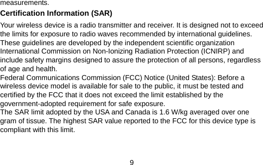 9 measurements. Certification Information (SAR) Your wireless device is a radio transmitter and receiver. It is designed not to exceed the limits for exposure to radio waves recommended by international guidelines. These guidelines are developed by the independent scientific organization International Commission on Non-Ionizing Radiation Protection (ICNIRP) and include safety margins designed to assure the protection of all persons, regardless of age and health. Federal Communications Commission (FCC) Notice (United States): Before a wireless device model is available for sale to the public, it must be tested and certified by the FCC that it does not exceed the limit established by the government-adopted requirement for safe exposure. The SAR limit adopted by the USA and Canada is 1.6 W/kg averaged over one gram of tissue. The highest SAR value reported to the FCC for this device type is compliant with this limit.   