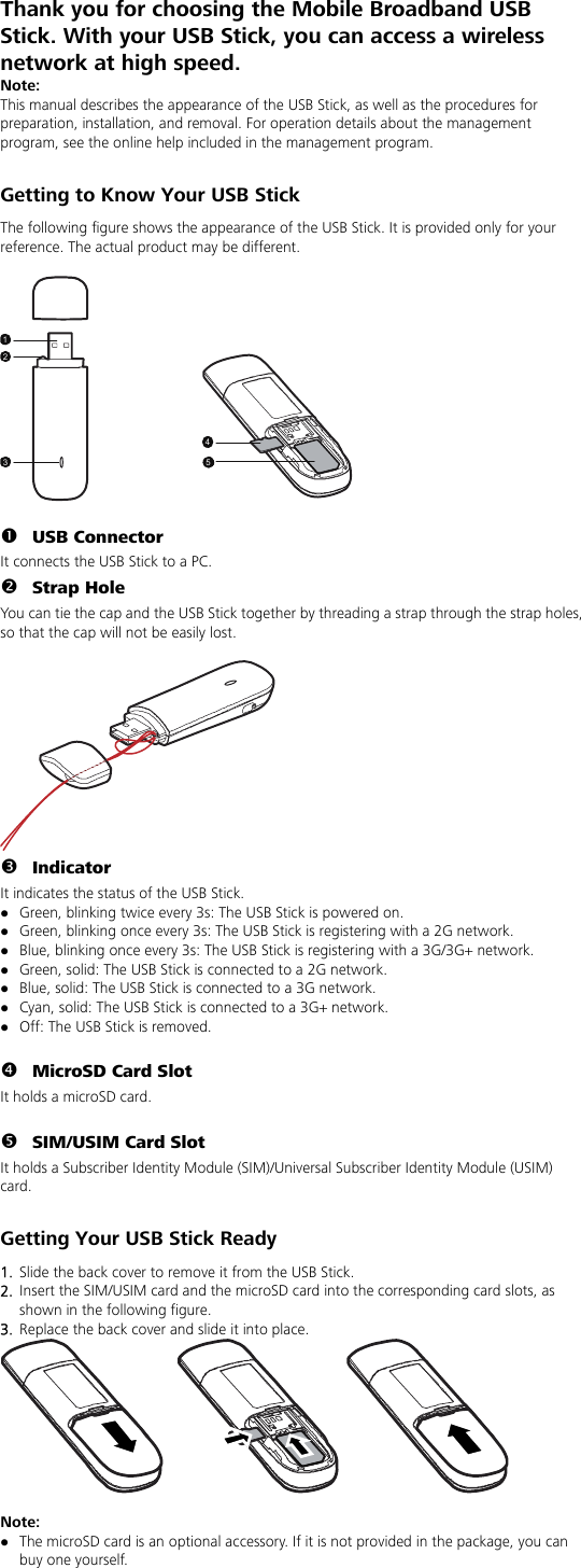 Thank you for choosing the Mobile Broadband USB Stick. With your USB Stick, you can access a wireless network at high speed.   Note: This manual describes the appearance of the USB Stick, as well as the procedures for preparation, installation, and removal. For operation details about the management program, see the online help included in the management program.  Getting to Know Your USB Stick The following figure shows the appearance of the USB Stick. It is provided only for your reference. The actual product may be different.  12354  n USB Connector It connects the USB Stick to a PC. o Strap Hole You can tie the cap and the USB Stick together by threading a strap through the strap holes, so that the cap will not be easily lost.   p Indicator It indicates the status of the USB Stick. z Green, blinking twice every 3s: The USB Stick is powered on. z Green, blinking once every 3s: The USB Stick is registering with a 2G network. z Blue, blinking once every 3s: The USB Stick is registering with a 3G/3G+ network. z Green, solid: The USB Stick is connected to a 2G network. z Blue, solid: The USB Stick is connected to a 3G network. z Cyan, solid: The USB Stick is connected to a 3G+ network. z Off: The USB Stick is removed.  q MicroSD Card Slot It holds a microSD card.    r SIM/USIM Card Slot It holds a Subscriber Identity Module (SIM)/Universal Subscriber Identity Module (USIM) card.  Getting Your USB Stick Ready 1.  Slide the back cover to remove it from the USB Stick.   2.  Insert the SIM/USIM card and the microSD card into the corresponding card slots, as shown in the following figure.   3.  Replace the back cover and slide it into place.   Note:  z The microSD card is an optional accessory. If it is not provided in the package, you can buy one yourself. 