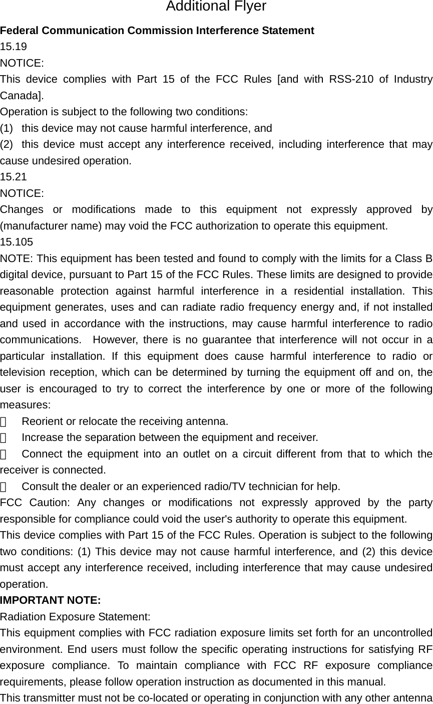  Additional Flyer Federal Communication Commission Interference Statement 15.19 NOTICE: This device complies with Part 15 of the FCC Rules [and with RSS-210 of Industry Canada]. Operation is subject to the following two conditions: (1)  this device may not cause harmful interference, and   (2)  this device must accept any interference received, including interference that may cause undesired operation. 15.21 NOTICE: Changes or modifications made to this equipment not expressly approved by (manufacturer name) may void the FCC authorization to operate this equipment. 15.105 NOTE: This equipment has been tested and found to comply with the limits for a Class B digital device, pursuant to Part 15 of the FCC Rules. These limits are designed to provide reasonable protection against harmful interference in a residential installation. This equipment generates, uses and can radiate radio frequency energy and, if not installed and used in accordance with the instructions, may cause harmful interference to radio communications.  However, there is no guarantee that interference will not occur in a particular installation. If this equipment does cause harmful interference to radio or television reception, which can be determined by turning the equipment off and on, the user is encouraged to try to correct the interference by one or more of the following measures: 　  Reorient or relocate the receiving antenna. 　  Increase the separation between the equipment and receiver. 　  Connect the equipment into an outlet on a circuit different from that to which the receiver is connected. 　  Consult the dealer or an experienced radio/TV technician for help. FCC Caution: Any changes or modifications not expressly approved by the party responsible for compliance could void the user&apos;s authority to operate this equipment. This device complies with Part 15 of the FCC Rules. Operation is subject to the following two conditions: (1) This device may not cause harmful interference, and (2) this device must accept any interference received, including interference that may cause undesired operation. IMPORTANT NOTE: Radiation Exposure Statement: This equipment complies with FCC radiation exposure limits set forth for an uncontrolled environment. End users must follow the specific operating instructions for satisfying RF exposure compliance. To maintain compliance with FCC RF exposure compliance requirements, please follow operation instruction as documented in this manual.   This transmitter must not be co-located or operating in conjunction with any other antenna 