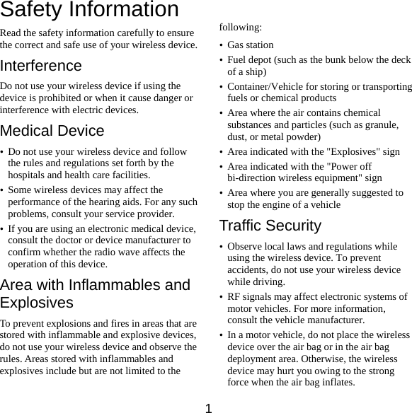  1 Safety Information Read the safety information carefully to ensure the correct and safe use of your wireless device. Interference Do not use your wireless device if using the device is prohibited or when it cause danger or interference with electric devices. Medical Device y Do not use your wireless device and follow the rules and regulations set forth by the hospitals and health care facilities. y Some wireless devices may affect the performance of the hearing aids. For any such problems, consult your service provider. y If you are using an electronic medical device, consult the doctor or device manufacturer to confirm whether the radio wave affects the operation of this device. Area with Inflammables and Explosives To prevent explosions and fires in areas that are stored with inflammable and explosive devices, do not use your wireless device and observe the rules. Areas stored with inflammables and explosives include but are not limited to the    following: y Gas station y Fuel depot (such as the bunk below the deck of a ship) y Container/Vehicle for storing or transporting fuels or chemical products y Area where the air contains chemical substances and particles (such as granule, dust, or metal powder) y Area indicated with the &quot;Explosives&quot; sign y Area indicated with the &quot;Power off bi-direction wireless equipment&quot; sign y Area where you are generally suggested to stop the engine of a vehicle Traffic Security y Observe local laws and regulations while using the wireless device. To prevent accidents, do not use your wireless device while driving. y RF signals may affect electronic systems of motor vehicles. For more information, consult the vehicle manufacturer. y In a motor vehicle, do not place the wireless device over the air bag or in the air bag deployment area. Otherwise, the wireless device may hurt you owing to the strong force when the air bag inflates. 