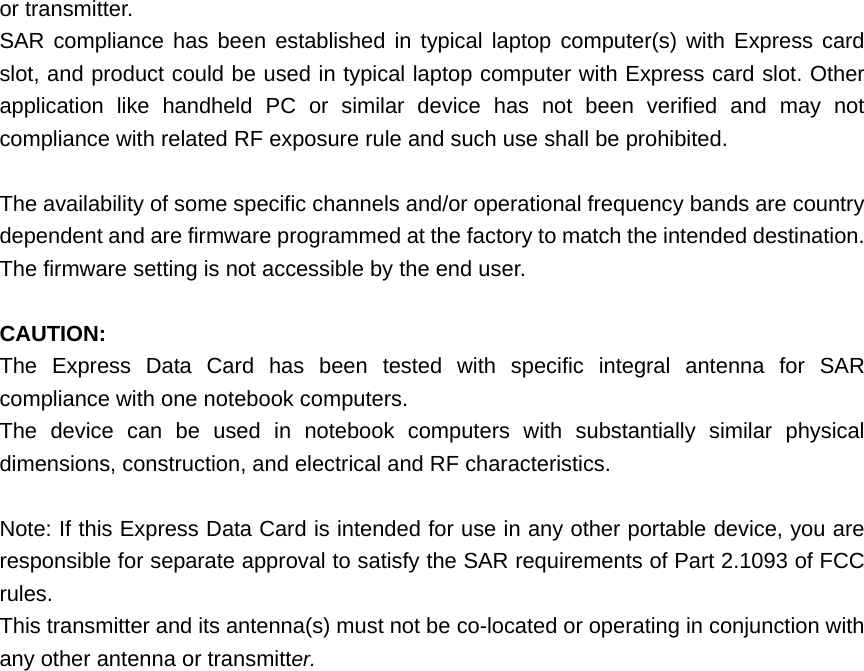  or transmitter. SAR compliance has been established in typical laptop computer(s) with Express card slot, and product could be used in typical laptop computer with Express card slot. Other application like handheld PC or similar device has not been verified and may not compliance with related RF exposure rule and such use shall be prohibited.  The availability of some specific channels and/or operational frequency bands are country dependent and are firmware programmed at the factory to match the intended destination. The firmware setting is not accessible by the end user.  CAUTION:  The Express Data Card has been tested with specific integral antenna for SAR compliance with one notebook computers. The device can be used in notebook computers with substantially similar physical dimensions, construction, and electrical and RF characteristics.  Note: If this Express Data Card is intended for use in any other portable device, you are responsible for separate approval to satisfy the SAR requirements of Part 2.1093 of FCC rules. This transmitter and its antenna(s) must not be co-located or operating in conjunction with any other antenna or transmitter.  