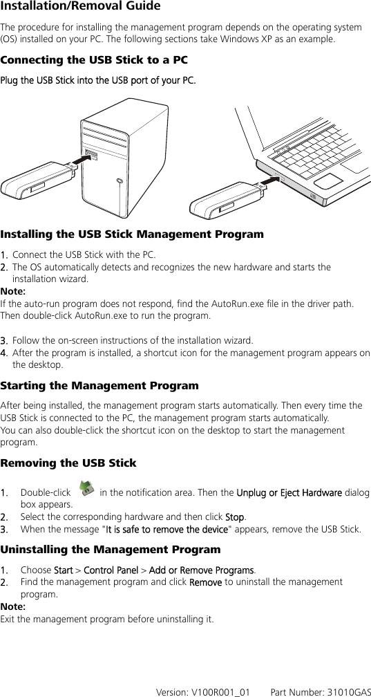 Installation/Removal Guide The procedure for installing the management program depends on the operating system (OS) installed on your PC. The following sections take Windows XP as an example. Connecting the USB Stick to a PC Plug the USB Stick into the USB port of your PC.   Installing the USB Stick Management Program   1.  Connect the USB Stick with the PC. 2.  The OS automatically detects and recognizes the new hardware and starts the installation wizard. Note: If the auto-run program does not respond, find the AutoRun.exe file in the driver path. Then double-click AutoRun.exe to run the program.  3.  Follow the on-screen instructions of the installation wizard. 4.  After the program is installed, a shortcut icon for the management program appears on the desktop. Starting the Management Program After being installed, the management program starts automatically. Then every time the USB Stick is connected to the PC, the management program starts automatically. You can also double-click the shortcut icon on the desktop to start the management program. Removing the USB Stick 1.  Double-click    in the notification area. Then the Unplug or Eject Hardware dialog box appears. 2.  Select the corresponding hardware and then click Stop. 3.  When the message &quot;It is safe to remove the device&quot; appears, remove the USB Stick. Uninstalling the Management Program 1.  Choose Start &gt; Control Panel &gt; Add or Remove Programs. 2.  Find the management program and click Remove to uninstall the management program. Note: Exit the management program before uninstalling it.      Version: V100R001_01    Part Number: 31010GAS 