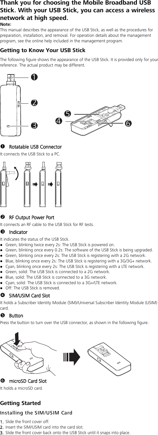 Thank you for choosing the Mobile Broadband USB Stick. With your USB Stick, you can access a wireless network at high speed. Note: This manual describes the appearance of the USB Stick, as well as the procedures for preparation, installation, and removal. For operation details about the management program, see the online help included in the management program. Getting to Know Your USB Stick The following figure shows the appearance of the USB Stick. It is provided only for your reference. The actual product may be different.  123456   Rotatable USB Connector It connects the USB Stick to a PC.     RF Output Power Port It connects an RF cable to the USB Stick for RF tests.  Indicator It indicates the status of the USB Stick.  Green, blinking twice every 2s: The USB Stick is powered on.  Green, blinking once every 0.2s: The software of the USB Stick is being upgraded.  Green, blinking once every 2s: The USB Stick is registering with a 2G network.  Blue, blinking once every 2s: The USB Stick is registering with a 3G/3G+ network.  Cyan, blinking once every 2s: The USB Stick is registering with a LTE network.  Green, solid: The USB Stick is connected to a 2G network.  Blue, solid: The USB Stick is connected to a 3G network.  Cyan, solid: The USB Stick is connected to a 3G+/LTE network.  Off: The USB Stick is removed.  SIM/USIM Card Slot It holds a Subscriber Identity Module (SIM)/Universal Subscriber Identity Module (USIM) card.  Button Press the button to turn over the USB connector, as shown in the following figure.    microSD Card Slot It holds a microSD card.  Getting Started Installing the SIM/USIM Card 1.  Slide the front cover off. 2.  Insert the SIM/USIM card into the card slot.   3.  Slide the front cover back onto the USB Stick until it snaps into place.  