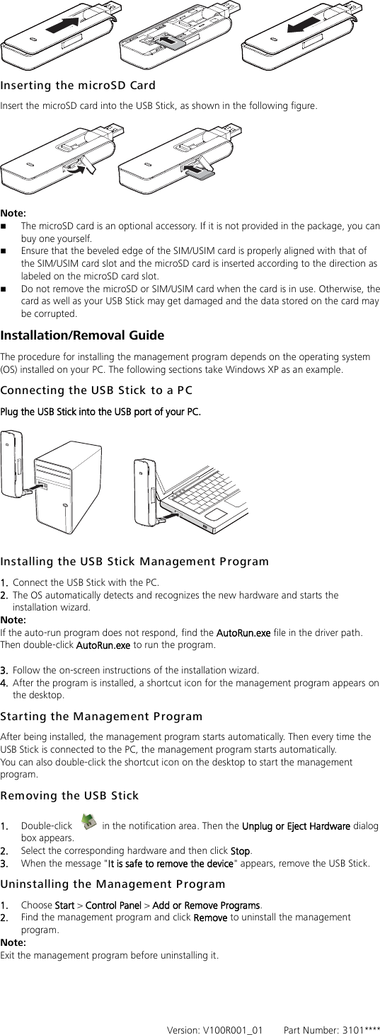  Inserting the microSD Card Insert the microSD card into the USB Stick, as shown in the following figure.    Note:    The microSD card is an optional accessory. If it is not provided in the package, you can buy one yourself.  Ensure that the beveled edge of the SIM/USIM card is properly aligned with that of the SIM/USIM card slot and the microSD card is inserted according to the direction as labeled on the microSD card slot.  Do not remove the microSD or SIM/USIM card when the card is in use. Otherwise, the card as well as your USB Stick may get damaged and the data stored on the card may be corrupted. Installation/Removal Guide The procedure for installing the management program depends on the operating system (OS) installed on your PC. The following sections take Windows XP as an example. Connecting the USB Stick to a PC Plug the USB Stick into the USB port of your PC.    Installing the USB Stick Management P rogram   1.  Connect the USB Stick with the PC. 2.  The OS automatically detects and recognizes the new hardware and starts the installation wizard. Note: If the auto-run program does not respond, find the AutoRun.exe file in the driver path. Then double-click AutoRun.exe to run the program.  3.  Follow the on-screen instructions of the installation wizard. 4.  After the program is installed, a shortcut icon for the management program appears on the desktop. Starting the Management P rogram After being installed, the management program starts automatically. Then every time the USB Stick is connected to the PC, the management program starts automatically. You can also double-click the shortcut icon on the desktop to start the management program. Removing the USB Stick  1.  Double-click    in the notification area. Then the Unplug or Eject Hardware dialog box appears. 2.  Select the corresponding hardware and then click Stop. 3.  When the message &quot;It is safe to remove the device&quot; appears, remove the USB Stick. Uninstalling the Management P rogram 1.  Choose Start &gt; Control Panel &gt; Add or Remove Programs. 2.  Find the management program and click Remove to uninstall the management program. Note: Exit the management program before uninstalling it.      Version: V100R001_01        Part Number: 3101**** 