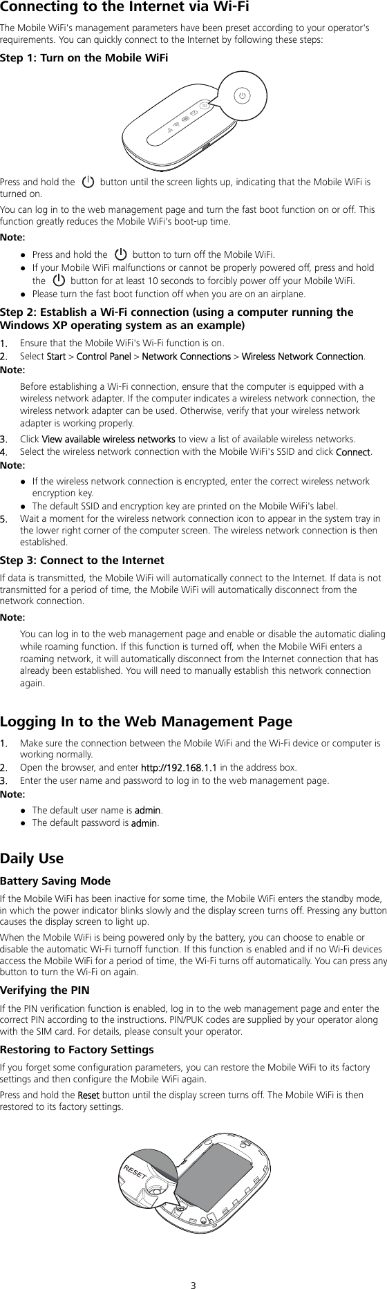  3 Connecting to the Internet via Wi-Fi The Mobile WiFi&apos;s management parameters have been preset according to your operator&apos;s requirements. You can quickly connect to the Internet by following these steps: Step 1: Turn on the Mobile WiFi  Press and hold the    button until the screen lights up, indicating that the Mobile WiFi is turned on. You can log in to the web management page and turn the fast boot function on or off. This function greatly reduces the Mobile WiFi&apos;s boot-up time. Note:  Press and hold the    button to turn off the Mobile WiFi.  If your Mobile WiFi malfunctions or cannot be properly powered off, press and hold the    button for at least 10 seconds to forcibly power off your Mobile WiFi.  Please turn the fast boot function off when you are on an airplane. Step 2: Establish a Wi-Fi connection (using a computer running the Windows XP operating system as an example) 1.  Ensure that the Mobile WiFi&apos;s Wi-Fi function is on. 2.  Select Start &gt; Control Panel &gt; Network Connections &gt; Wireless Network Connection. Note:  Before establishing a Wi-Fi connection, ensure that the computer is equipped with a wireless network adapter. If the computer indicates a wireless network connection, the wireless network adapter can be used. Otherwise, verify that your wireless network adapter is working properly. 3.  Click View available wireless networks to view a list of available wireless networks. 4.  Select the wireless network connection with the Mobile WiFi&apos;s SSID and click Connect. Note:  If the wireless network connection is encrypted, enter the correct wireless network encryption key.  The default SSID and encryption key are printed on the Mobile WiFi&apos;s label. 5.  Wait a moment for the wireless network connection icon to appear in the system tray in the lower right corner of the computer screen. The wireless network connection is then established. Step 3: Connect to the Internet If data is transmitted, the Mobile WiFi will automatically connect to the Internet. If data is not transmitted for a period of time, the Mobile WiFi will automatically disconnect from the network connection. Note:  You can log in to the web management page and enable or disable the automatic dialing while roaming function. If this function is turned off, when the Mobile WiFi enters a roaming network, it will automatically disconnect from the Internet connection that has already been established. You will need to manually establish this network connection again.  Logging In to the Web Management Page 1.  Make sure the connection between the Mobile WiFi and the Wi-Fi device or computer is working normally. 2.  Open the browser, and enter http://192.168.1.1 in the address box. 3.  Enter the user name and password to log in to the web management page. Note:  The default user name is admin.  The default password is admin.  Daily Use Battery Saving Mode If the Mobile WiFi has been inactive for some time, the Mobile WiFi enters the standby mode, in which the power indicator blinks slowly and the display screen turns off. Pressing any button causes the display screen to light up. When the Mobile WiFi is being powered only by the battery, you can choose to enable or disable the automatic Wi-Fi turnoff function. If this function is enabled and if no Wi-Fi devices access the Mobile WiFi for a period of time, the Wi-Fi turns off automatically. You can press any button to turn the Wi-Fi on again. Verifying the PIN If the PIN verification function is enabled, log in to the web management page and enter the correct PIN according to the instructions. PIN/PUK codes are supplied by your operator along with the SIM card. For details, please consult your operator. Restoring to Factory Settings If you forget some configuration parameters, you can restore the Mobile WiFi to its factory settings and then configure the Mobile WiFi again. Press and hold the Reset button until the display screen turns off. The Mobile WiFi is then restored to its factory settings.     