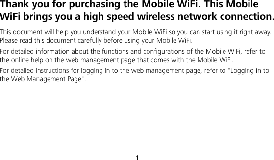  1 Thank you for purchasing the Mobile WiFi. This Mobile WiFi brings you a high speed wireless network connection. This document will help you understand your Mobile WiFi so you can start using it right away. Please read this document carefully before using your Mobile WiFi. For detailed information about the functions and configurations of the Mobile WiFi, refer to the online help on the web management page that comes with the Mobile WiFi. For detailed instructions for logging in to the web management page, refer to &quot;Logging In to the Web Management Page&quot;.     