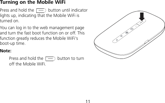  11 Turning on the Mobile WiFi Press and hold the   button until indicator lights up, indicating that the Mobile WiFi is turned on.   You can log in to the web management page and turn the fast boot function on or off. This function greatly reduces the Mobile WiFi&apos;s boot-up time. Note:  Press and hold the   button to turn off the Mobile WiFi. 