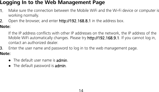 14 Logging In to the Web Management Page 1.  Make sure the connection between the Mobile WiFi and the Wi-Fi device or computer is working normally. 2.  Open the browser, and enter http://192.168.8.1 in the address box. Note: If the IP address conflicts with other IP addresses on the network, the IP address of the Mobile WiFi automatically changes. Please try http://192.168.9.1. If you cannot log in, contact an authorized dealer. 3.  Enter the user name and password to log in to the web management page. Note:  The default user name is admin.  The default password is admin.