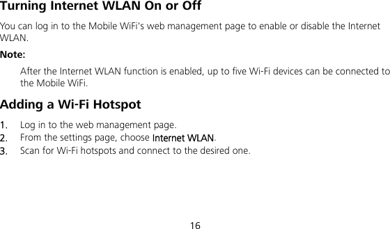  16 Turning Internet WLAN On or Off   You can log in to the Mobile WiFi&apos;s web management page to enable or disable the Internet WLAN. Note:  After the Internet WLAN function is enabled, up to five Wi-Fi devices can be connected to the Mobile WiFi. Adding a Wi-Fi Hotspot 1.  Log in to the web management page. 2.  From the settings page, choose Internet WLAN. 3.  Scan for Wi-Fi hotspots and connect to the desired one.