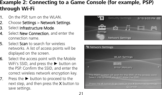  21 Example 2: Connecting to a Game Console (for example, PSP) through Wi-Fi 1.  On the PSP, turn on the WLAN. 2.  Choose Settings &gt; Network Settings. 3.  Select Infrastructure Mode. 4.  Select New Connection, and enter the connection name. 5.  Select Scan to search for wireless networks. A list of access points will be displayed on the screen. 6.  Select the access point with the Mobile WiFi&apos;s SSID, and press the ► button on the PSP. Confirm the SSID, and enter the correct wireless network encryption key. 7.  Press the ► button to proceed to the next step, and then press the X button to save settings. 