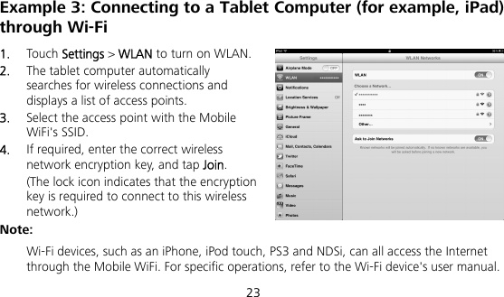  23 Example 3: Connecting to a Tablet Computer (for example, iPad) through Wi-Fi 1.  Touch Settings &gt; WLAN to turn on WLAN. 2.  The tablet computer automatically searches for wireless connections and displays a list of access points. 3.  Select the access point with the Mobile WiFi&apos;s SSID. 4.  If required, enter the correct wireless network encryption key, and tap Join. (The lock icon indicates that the encryption key is required to connect to this wireless network.) Note:  Wi-Fi devices, such as an iPhone, iPod touch, PS3 and NDSi, can all access the Internet through the Mobile WiFi. For specific operations, refer to the Wi-Fi device&apos;s user manual. 