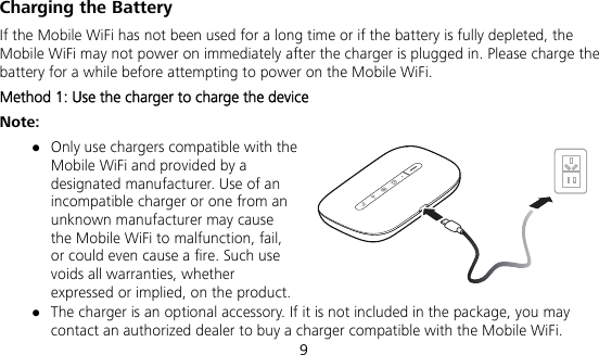  9 Charging the Battery If the Mobile WiFi has not been used for a long time or if the battery is fully depleted, the Mobile WiFi may not power on immediately after the charger is plugged in. Please charge the battery for a while before attempting to power on the Mobile WiFi. Method 1: Use the charger to charge the device Note:  Only use chargers compatible with the Mobile WiFi and provided by a designated manufacturer. Use of an incompatible charger or one from an unknown manufacturer may cause the Mobile WiFi to malfunction, fail, or could even cause a fire. Such use voids all warranties, whether expressed or implied, on the product.  The charger is an optional accessory. If it is not included in the package, you may contact an authorized dealer to buy a charger compatible with the Mobile WiFi. 