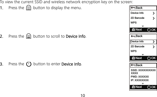  10 BackDevice Info2D BarcodeNext OKWPSTo view the current SSID and wireless network encryption key on the screen: 1.  Press the    button to display the menu.     2.  Press the    button to scroll to Device Info.     3.  Press the    button to enter Device Info.     BackNext OKSSID: XXXXXXXXXXPWD: XXXXXXIP: XXXXXXXXXXXXBackDevice Info2D BarcodeNext OKWPS