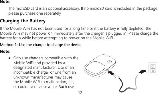  12 Note:  The microSD card is an optional accessory. If no microSD card is included in the package, please purchase one separately. Charging the Battery If the Mobile WiFi has not been used for a long time or if the battery is fully depleted, the Mobile WiFi may not power on immediately after the charger is plugged in. Please charge the battery for a while before attempting to power on the Mobile WiFi. Method 1: Use the charger to charge the device Note:  Only use chargers compatible with the Mobile WiFi and provided by a designated manufacturer. Use of an incompatible charger or one from an unknown manufacturer may cause the Mobile WiFi to malfunction, fail, or could even cause a fire. Such use 