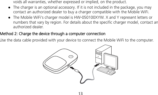  13 voids all warranties, whether expressed or implied, on the product.  The charger is an optional accessory. If it is not included in the package, you may contact an authorized dealer to buy a charger compatible with the Mobile WiFi.  The Mobile WiFi&apos;s charger model is HW-050100XYW. X and Y represent letters or numbers that vary by region. For details about the specific charger model, contact an authorized dealer. Method 2: Charge the device through a computer connection Use the data cable provided with your device to connect the Mobile WiFi to the computer.   