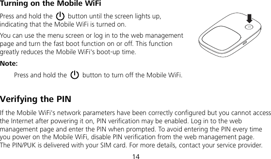  14 Turning on the Mobile WiFi Press and hold the    button until the screen lights up, indicating that the Mobile WiFi is turned on.   You can use the menu screen or log in to the web management page and turn the fast boot function on or off. This function greatly reduces the Mobile WiFi&apos;s boot-up time. Note: Press and hold the    button to turn off the Mobile WiFi.  Verifying the PIN If the Mobile WiFi&apos;s network parameters have been correctly configured but you cannot access the Internet after powering it on, PIN verification may be enabled. Log in to the web management page and enter the PIN when prompted. To avoid entering the PIN every time you power on the Mobile WiFi, disable PIN verification from the web management page.   The PIN/PUK is delivered with your SIM card. For more details, contact your service provider.   