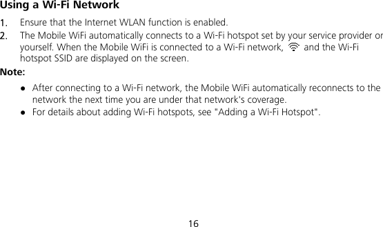  16 Using a Wi-Fi Network 1.  Ensure that the Internet WLAN function is enabled. 2.  The Mobile WiFi automatically connects to a Wi-Fi hotspot set by your service provider or yourself. When the Mobile WiFi is connected to a Wi-Fi network,    and the Wi-Fi hotspot SSID are displayed on the screen. Note:  After connecting to a Wi-Fi network, the Mobile WiFi automatically reconnects to the network the next time you are under that network&apos;s coverage.  For details about adding Wi-Fi hotspots, see &quot;Adding a Wi-Fi Hotspot&quot;.