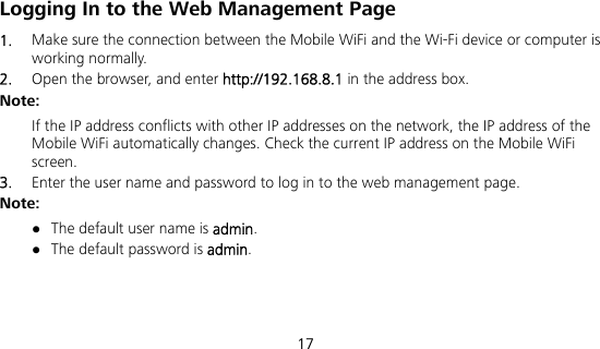  17 Logging In to the Web Management Page 1.  Make sure the connection between the Mobile WiFi and the Wi-Fi device or computer is working normally. 2.  Open the browser, and enter http://192.168.8.1 in the address box. Note: If the IP address conflicts with other IP addresses on the network, the IP address of the Mobile WiFi automatically changes. Check the current IP address on the Mobile WiFi screen.  3.  Enter the user name and password to log in to the web management page. Note:  The default user name is admin.  The default password is admin. 
