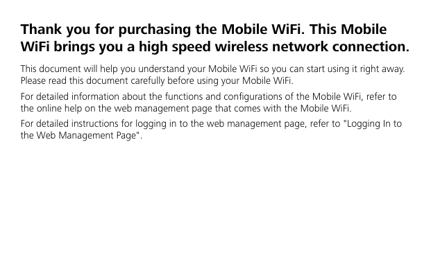   Thank you for purchasing the Mobile WiFi. This Mobile WiFi brings you a high speed wireless network connection. This document will help you understand your Mobile WiFi so you can start using it right away. Please read this document carefully before using your Mobile WiFi. For detailed information about the functions and configurations of the Mobile WiFi, refer to the online help on the web management page that comes with the Mobile WiFi. For detailed instructions for logging in to the web management page, refer to &quot;Logging In to the Web Management Page&quot;.    