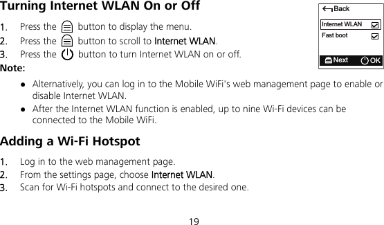  19 Turning Internet WLAN On or Off   1.  Press the    button to display the menu. 2.  Press the    button to scroll to Internet WLAN. 3.  Press the    button to turn Internet WLAN on or off. Note:  Alternatively, you can log in to the Mobile WiFi&apos;s web management page to enable or disable Internet WLAN.  After the Internet WLAN function is enabled, up to nine Wi-Fi devices can be connected to the Mobile WiFi. Adding a Wi-Fi Hotspot 1.  Log in to the web management page. 2.  From the settings page, choose Internet WLAN. 3.  Scan for Wi-Fi hotspots and connect to the desired one. BackNext OKInternet WLANFast boot
