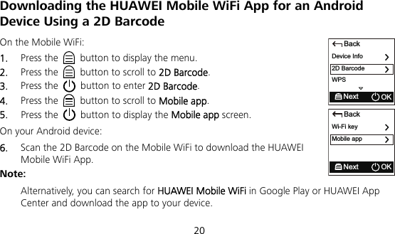  20 Downloading the HUAWEI Mobile WiFi App for an Android Device Using a 2D Barcode On the Mobile WiFi: 1.  Press the    button to display the menu. 2.  Press the    button to scroll to 2D Barcode. 3.  Press the    button to enter 2D Barcode. 4.  Press the    button to scroll to Mobile app. 5.  Press the    button to display the Mobile app screen. On your Android device: 6.  Scan the 2D Barcode on the Mobile WiFi to download the HUAWEI Mobile WiFi App. Note:  Alternatively, you can search for HUAWEI Mobile WiFi in Google Play or HUAWEI App Center and download the app to your device. BackDevice Info2D BarcodeNext OKWPSBackWi-Fi keyMobile appNext OK