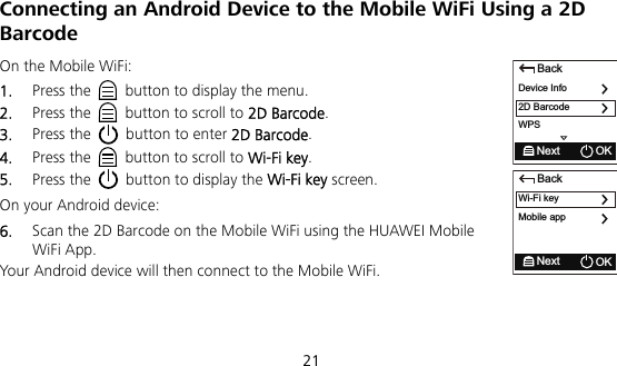  21 Connecting an Android Device to the Mobile WiFi Using a 2D Barcode On the Mobile WiFi: 1.  Press the    button to display the menu. 2.  Press the    button to scroll to 2D Barcode. 3.  Press the    button to enter 2D Barcode. 4.  Press the    button to scroll to Wi-Fi key. 5.  Press the    button to display the Wi-Fi key screen. On your Android device: 6.  Scan the 2D Barcode on the Mobile WiFi using the HUAWEI Mobile WiFi App. Your Android device will then connect to the Mobile WiFi.   BackDevice Info2D BarcodeNext OKWPSBackWi-Fi keyMobile appNext OK