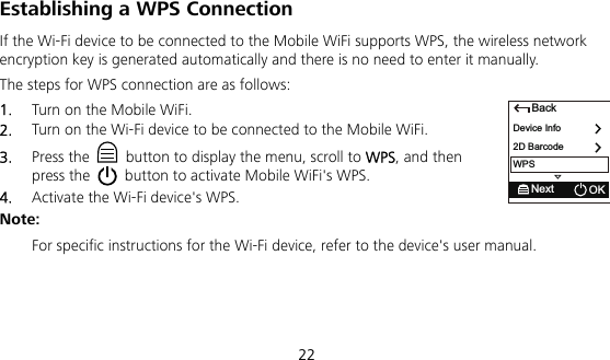  22 Establishing a WPS Connection If the Wi-Fi device to be connected to the Mobile WiFi supports WPS, the wireless network encryption key is generated automatically and there is no need to enter it manually.   The steps for WPS connection are as follows:   1.  Turn on the Mobile WiFi.   2.  Turn on the Wi-Fi device to be connected to the Mobile WiFi.   3.  Press the    button to display the menu, scroll to WPS, and then press the   button to activate Mobile WiFi&apos;s WPS. 4.  Activate the Wi-Fi device&apos;s WPS.   Note:   For specific instructions for the Wi-Fi device, refer to the device&apos;s user manual.   BackDevice Info2D BarcodeNext OKWPS