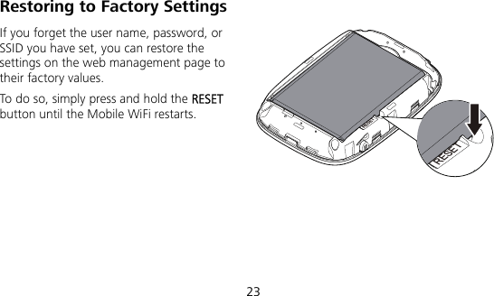  23 Restoring to Factory Settings If you forget the user name, password, or SSID you have set, you can restore the settings on the web management page to their factory values.   To do so, simply press and hold the RESET button until the Mobile WiFi restarts.RESETRESET