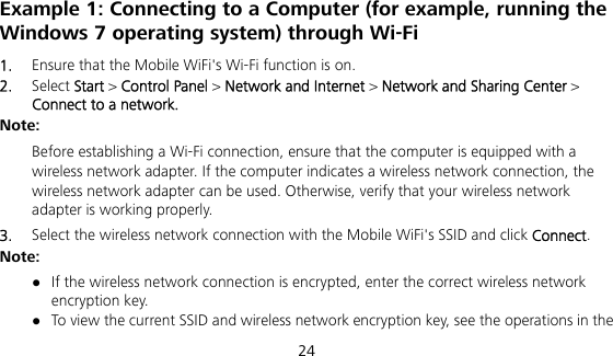  24 Example 1: Connecting to a Computer (for example, running the Windows 7 operating system) through Wi-Fi 1.  Ensure that the Mobile WiFi&apos;s Wi-Fi function is on. 2.  Select Start &gt; Control Panel &gt; Network and Internet &gt; Network and Sharing Center &gt; Connect to a network. Note:  Before establishing a Wi-Fi connection, ensure that the computer is equipped with a wireless network adapter. If the computer indicates a wireless network connection, the wireless network adapter can be used. Otherwise, verify that your wireless network adapter is working properly. 3.  Select the wireless network connection with the Mobile WiFi&apos;s SSID and click Connect. Note:  If the wireless network connection is encrypted, enter the correct wireless network encryption key.  To view the current SSID and wireless network encryption key, see the operations in the 