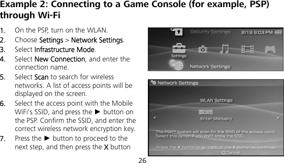  26 Example 2: Connecting to a Game Console (for example, PSP) through Wi-Fi 1.  On the PSP, turn on the WLAN. 2.  Choose Settings &gt; Network Settings. 3.  Select Infrastructure Mode. 4.  Select New Connection, and enter the connection name. 5.  Select Scan to search for wireless networks. A list of access points will be displayed on the screen. 6.  Select the access point with the Mobile WiFi&apos;s SSID, and press the ► button on the PSP. Confirm the SSID, and enter the correct wireless network encryption key. 7.  Press the ► button to proceed to the next step, and then press the X button 