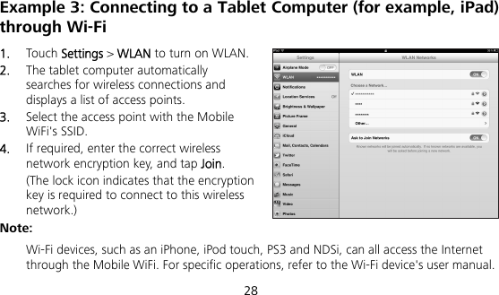  28 Example 3: Connecting to a Tablet Computer (for example, iPad) through Wi-Fi 1.  Touch Settings &gt; WLAN to turn on WLAN. 2.  The tablet computer automatically searches for wireless connections and displays a list of access points. 3.  Select the access point with the Mobile WiFi&apos;s SSID. 4.  If required, enter the correct wireless network encryption key, and tap Join. (The lock icon indicates that the encryption key is required to connect to this wireless network.) Note:  Wi-Fi devices, such as an iPhone, iPod touch, PS3 and NDSi, can all access the Internet through the Mobile WiFi. For specific operations, refer to the Wi-Fi device&apos;s user manual. 